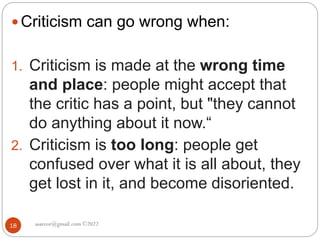 asareor@gmail.com ©2022
18
 Criticism can go wrong when:
1. Criticism is made at the wrong time
and place: people might accept that
the critic has a point, but "they cannot
do anything about it now.“
2. Criticism is too long: people get
confused over what it is all about, they
get lost in it, and become disoriented.
 