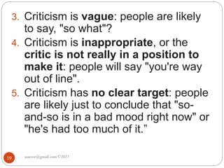 asareor@gmail.com ©2022
19
3. Criticism is vague: people are likely
to say, "so what"?
4. Criticism is inappropriate, or the
critic is not really in a position to
make it: people will say "you're way
out of line".
5. Criticism has no clear target: people
are likely just to conclude that "so-
and-so is in a bad mood right now" or
"he's had too much of it.”
 