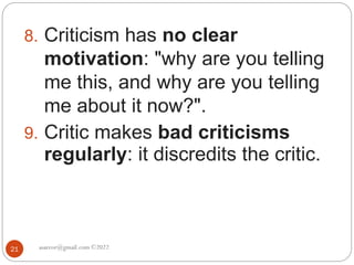 asareor@gmail.com ©2022
21
8. Criticism has no clear
motivation: "why are you telling
me this, and why are you telling
me about it now?".
9. Critic makes bad criticisms
regularly: it discredits the critic.
 