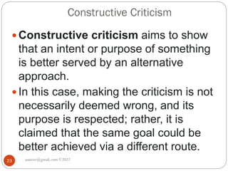 Constructive Criticism
asareor@gmail.com ©2022
23
 Constructive criticism aims to show
that an intent or purpose of something
is better served by an alternative
approach.
 In this case, making the criticism is not
necessarily deemed wrong, and its
purpose is respected; rather, it is
claimed that the same goal could be
better achieved via a different route.
 
