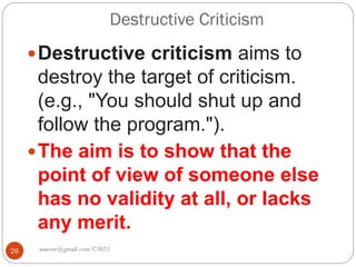 Destructive Criticism
asareor@gmail.com ©2022
26
Destructive criticism aims to
destroy the target of criticism.
(e.g., "You should shut up and
follow the program.").
The aim is to show that the
point of view of someone else
has no validity at all, or lacks
any merit.
 