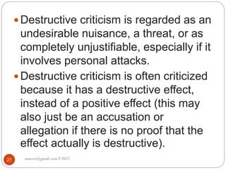 asareor@gmail.com ©2022
27
 Destructive criticism is regarded as an
undesirable nuisance, a threat, or as
completely unjustifiable, especially if it
involves personal attacks.
 Destructive criticism is often criticized
because it has a destructive effect,
instead of a positive effect (this may
also just be an accusation or
allegation if there is no proof that the
effect actually is destructive).
 
