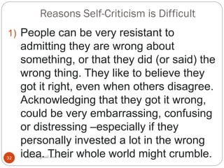 Reasons Self-Criticism is Difficult
asareor@gmail.com ©2022
32
1) People can be very resistant to
admitting they are wrong about
something, or that they did (or said) the
wrong thing. They like to believe they
got it right, even when others disagree.
Acknowledging that they got it wrong,
could be very embarrassing, confusing
or distressing –especially if they
personally invested a lot in the wrong
idea. Their whole world might crumble.
 