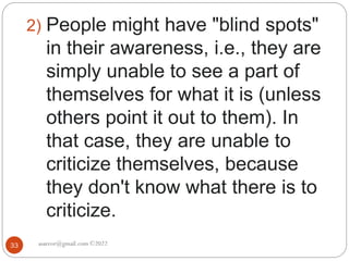 asareor@gmail.com ©2022
33
2) People might have "blind spots"
in their awareness, i.e., they are
simply unable to see a part of
themselves for what it is (unless
others point it out to them). In
that case, they are unable to
criticize themselves, because
they don't know what there is to
criticize.
 