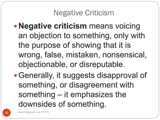 Negative Criticism
asareor@gmail.com ©2022
35
 Negative criticism means voicing
an objection to something, only with
the purpose of showing that it is
wrong, false, mistaken, nonsensical,
objectionable, or disreputable.
 Generally, it suggests disapproval of
something, or disagreement with
something – it emphasizes the
downsides of something.
 