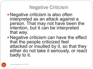 Negative Criticism
asareor@gmail.com ©2022
36
 Negative criticism is also often
interpreted as an attack against a
person. That may not have been the
intention, but it can be interpreted
that way.
 Negative criticism can have the effect
that the people criticized feel
attacked or insulted by it, so that they
either do not take it seriously, or react
badly to it.
 