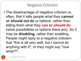 Negative Criticism
asareor@gmail.com ©2022
38
 The disadvantage of negative criticism is,
often, that it tells people what they cannot
or should not do or believe, rather than
telling them what they can or should do
(what possibilities or options there are). So it
may be disabling, rather than enabling.
People might reply to a negative criticism
that "this is all very well, but I cannot do
anything with it", or they might say "now
what?!".
 