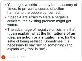 asareor@gmail.com ©2022
39
 Yet, negative criticism may be necessary at
times, to prevent a course of action
harmful to the people concerned.
 If people are afraid to state a negative
criticism, the existing problem might get
worse.
 The advantage of negative criticism is that
it can explain what the limitations of an
idea, an action or a situation are, for the
sake of being realistic. Sometimes it is
necessary to say "no" to something (and
explain why "no" is "no").
 