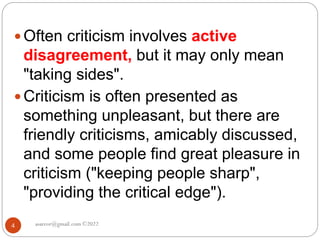 asareor@gmail.com ©2022
4
 Often criticism involves active
disagreement, but it may only mean
"taking sides".
 Criticism is often presented as
something unpleasant, but there are
friendly criticisms, amicably discussed,
and some people find great pleasure in
criticism ("keeping people sharp",
"providing the critical edge").
 
