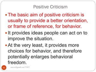 Positive Criticism
asareor@gmail.com ©2022
43
 The basic aim of positive criticism is
usually to provide a better orientation,
or frame of reference, for behavior.
 It provides ideas people can act on to
improve the situation.
 At the very least, it provides more
choices for behavior, and therefore
potentially enlarges behavioral
freedom.
 