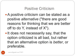 Positive Criticism
asareor@gmail.com ©2022
44
 A positive criticism can be stated as a
positive alternative ("there are good
reasons for thinking that we are better
off to do Y, instead of X").
 It does not necessarily say, that the
option criticized is all bad, but rather
that an alternative option is better, or
preferable.
 
