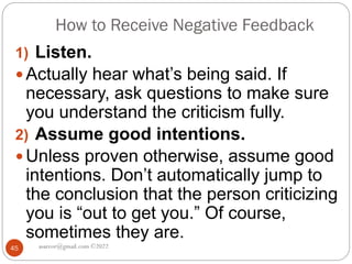 How to Receive Negative Feedback
asareor@gmail.com ©2022
45
1) Listen.
 Actually hear what’s being said. If
necessary, ask questions to make sure
you understand the criticism fully.
2) Assume good intentions.
 Unless proven otherwise, assume good
intentions. Don’t automatically jump to
the conclusion that the person criticizing
you is “out to get you.” Of course,
sometimes they are.
 