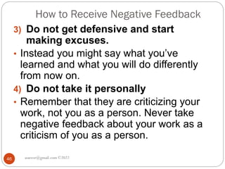 How to Receive Negative Feedback
asareor@gmail.com ©2022
46
3) Do not get defensive and start
making excuses.
• Instead you might say what you’ve
learned and what you will do differently
from now on.
4) Do not take it personally
• Remember that they are criticizing your
work, not you as a person. Never take
negative feedback about your work as a
criticism of you as a person.
 