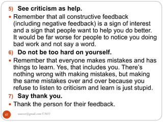 asareor@gmail.com ©2022
47
5) See criticism as help.
 Remember that all constructive feedback
(including negative feedback) is a sign of interest
and a sign that people want to help you do better.
It would be far worse for people to notice you doing
bad work and not say a word.
6) Do not be too hard on yourself.
 Remember that everyone makes mistakes and has
things to learn. Yes, that includes you. There’s
nothing wrong with making mistakes, but making
the same mistakes over and over because you
refuse to listen to criticism and learn is just stupid.
7) Say thank you.
 Thank the person for their feedback.
 