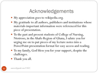 Acknowledgements
asareor@gmail.com ©2022
50
 My appreciation goes to wikipedia.org.
 My gratitude to all authors, publishers and institutions whose
materials important information were referenced for this
piece of presentation.
 To the past and present students of College of Nursing,
Ntotroso, in theAhafo Region of Ghana, I salute you for
urging me on to put pieces of my lecture notes into a
PowerPoint presentation format for easy access and reading.
 To my family, God bless you for your support, despite the
challenges.
 Thank you all.
 