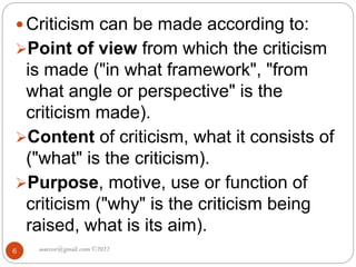 asareor@gmail.com ©2022
6
 Criticism can be made according to:
Point of view from which the criticism
is made ("in what framework", "from
what angle or perspective" is the
criticism made).
Content of criticism, what it consists of
("what" is the criticism).
Purpose, motive, use or function of
criticism ("why" is the criticism being
raised, what is its aim).
 