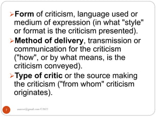 asareor@gmail.com ©2022
7
Form of criticism, language used or
medium of expression (in what "style"
or format is the criticism presented).
Method of delivery, transmission or
communication for the criticism
("how", or by what means, is the
criticism conveyed).
Type of critic or the source making
the criticism ("from whom" criticism
originates).
 