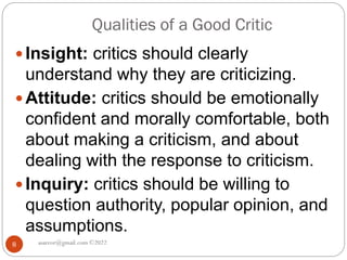 Qualities of a Good Critic
asareor@gmail.com ©2022
8
 Insight: critics should clearly
understand why they are criticizing.
 Attitude: critics should be emotionally
confident and morally comfortable, both
about making a criticism, and about
dealing with the response to criticism.
 Inquiry: critics should be willing to
question authority, popular opinion, and
assumptions.
 