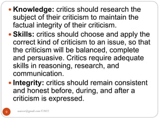 asareor@gmail.com ©2022
9
 Knowledge: critics should research the
subject of their criticism to maintain the
factual integrity of their criticism.
 Skills: critics should choose and apply the
correct kind of criticism to an issue, so that
the criticism will be balanced, complete
and persuasive. Critics require adequate
skills in reasoning, research, and
communication.
 Integrity: critics should remain consistent
and honest before, during, and after a
criticism is expressed.
 