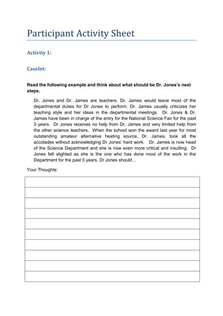 Participant Activity Sheet
Activity 1:


Caselet:


Read the following example and think about what should be Dr. Jones’s next
steps.

   Dr. Jones and Dr. James are teachers. Dr. James would leave most of the
   departmental duties for Dr Jones to perform. Dr. James usually criticizes her
   teaching style and her ideas in the departmental meetings. Dr. Jones & Dr.
   James have been in charge of the entry for the National Science Fair for the past
   3 years. Dr Jones receives no help from Dr. James and very limited help from
   the other science teachers. When the school won the award last year for most
   outstanding amateur alternative heating source, Dr. James, took all the
   accolades without acknowledging Dr Jones’ hard work. Dr. James is now head
   of the Science Department and she is now even more critical and insulting. Dr
   Jones felt slighted as she is the one who has done most of the work in the
   Department for the past 5 years. Dr Jones should…

Your Thoughts:
 