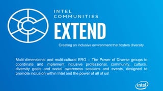 Creating an inclusive environment that fosters diversity
Multi-dimensional and multi-cultural ERG -- The Power of Diverse groups to coordinate and
implement inclusive professional, community, cultural, diversity goals and social awareness
sessions and events, designed to promote inclusion within Intel and the power of all of us!
Creating an inclusive environment that fosters diversity
Multi-dimensional and multi-cultural ERG -- The Power of Diverse groups to
coordinate and implement inclusive professional, community, cultural,
diversity goals and social awareness sessions and events, designed to
promote inclusion within Intel and the power of all of us!
 