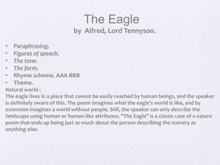 The Eagle
by Alfred, Lord Tennyson.
• Paraphrasing.
• Figures of speach.
• The tone.
• The form.
• Rhyme scheme. AAA BBB
• Theme.
Natural world :
The eagle lives in a place that cannot be easily reached by human beings, and the speaker
is definitely aware of this. The poem imagines what the eagle's world is like, and by
extension imagines a world without people. Still, the speaker can only describe the
landscape using human or human-like attributes. "The Eagle" is a classic case of a nature
poem that ends up being just as much about the person describing the scenery as
anything else.
 