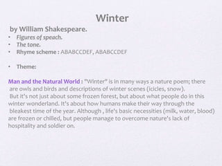Winter
by William Shakespeare.
• Figures of speach.
• The tone.
• Rhyme scheme : ABABCCDEF, ABABCCDEF
• Theme:
Man and the Natural World : "Winter" is in many ways a nature poem; there
are owls and birds and descriptions of winter scenes (icicles, snow).
But it's not just about some frozen forest, but about what people do in this
winter wonderland. It's about how humans make their way through the
bleakest time of the year. Although , life's basic necessities (milk, water, blood)
are frozen or chilled, but people manage to overcome nature's lack of
hospitality and soldier on.
 