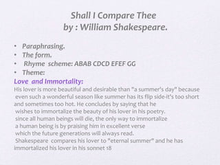 Shall I Compare Thee
by : William Shakespeare.
• Paraphrasing.
• The form.
• Rhyme scheme: ABAB CDCD EFEF GG
• Theme:
Love and Immortality:
His lover is more beautiful and desirable than "a summer's day" because
even such a wonderful season like summer has its flip side-it's too short
and sometimes too hot. He concludes by saying that he
wishes to immortalize the beauty of his lover in his poetry.
since all human beings will die, the only way to immortalize
a human being is by praising him in excellent verse
which the future generations will always read.
Shakespeare compares his lover to "eternal summer" and he has
immortalized his lover in his sonnet 18
 