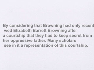 By considering that Browning had only recent
wed Elizabeth Barrett Browning after
a courtship that they had to keep secret from
her oppressive father. Many scholars
see in it a representation of this courtship.
 