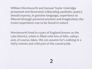 William Wordsworth and Samuel Taylor Coleridge
presented and illustrated a liberating aesthetic: poetry
should express, in genuine language, experience as
filtered through personal emotion and imagination; the
truest experience was to be found in nature
Wordsworth lived in a part of England known as the
Lake District, which is filled with lots of hills, valleys
and, of course, lakes. We can assume he’s walking in a
fairly remote and wild part of the countryside
2
 