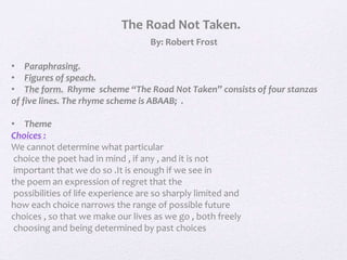 The Road Not Taken.
By: Robert Frost
• Paraphrasing.
• Figures of speach.
• The form. Rhyme scheme “The Road Not Taken” consists of four stanzas
of five lines. The rhyme scheme is ABAAB; .
• Theme
Choices :
We cannot determine what particular
choice the poet had in mind , if any , and it is not
important that we do so .It is enough if we see in
the poem an expression of regret that the
possibilities of life experience are so sharply limited and
how each choice narrows the range of possible future
choices , so that we make our lives as we go , both freely
choosing and being determined by past choices
 