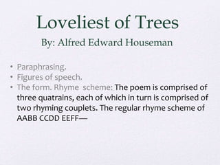 Loveliest of Trees
By: Alfred Edward Houseman
• Paraphrasing.
• Figures of speech.
• The form. Rhyme scheme: The poem is comprised of
three quatrains, each of which in turn is comprised of
two rhyming couplets. The regular rhyme scheme of
AABB CCDD EEFF—
 