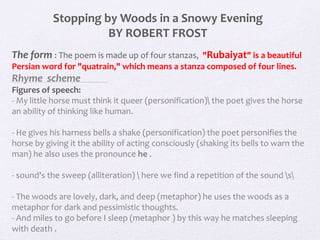 Stopping by Woods in a Snowy Evening
BY ROBERT FROST
The form : The poem is made up of four stanzas, "Rubaiyat" is a beautiful
Persian word for "quatrain," which means a stanza composed of four lines.
Rhyme scheme
Figures of speech:
- My little horse must think it queer (personification) the poet gives the horse
an ability of thinking like human.
- He gives his harness bells a shake (personification) the poet personifies the
horse by giving it the ability of acting consciously (shaking its bells to warn the
man) he also uses the pronounce he .
- sound's the sweep (alliteration)  here we find a repetition of the sound s
- The woods are lovely, dark, and deep (metaphor) he uses the woods as a
metaphor for dark and pessimistic thoughts.
- And miles to go before I sleep (metaphor ) by this way he matches sleeping
with death .
 