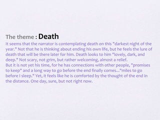The theme : Death
It seems that the narrator is contemplating death on this "darkest night of the
year." Not that he is thinking about ending his own life, but he feels the lure of
death that will be there later for him. Death looks to him "lovely, dark, and
deep." Not scary, not grim, but rather welcoming, almost a relief.
But it is not yet his time, for he has connections with other people, "promises
to keep" and a long way to go before the end finally comes..."miles to go
before I sleep." Yet, it feels like he is comforted by the thought of the end in
the distance. One day, sure, but not right now.
 