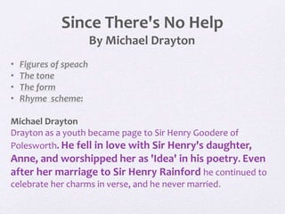 Since There's No Help
By Michael Drayton
• Figures of speach
• The tone
• The form
• Rhyme scheme:
Michael Drayton
Drayton as a youth became page to Sir Henry Goodere of
Polesworth. He fell in love with Sir Henry's daughter,
Anne, and worshipped her as 'Idea' in his poetry. Even
after her marriage to Sir Henry Rainford he continued to
celebrate her charms in verse, and he never married.
 