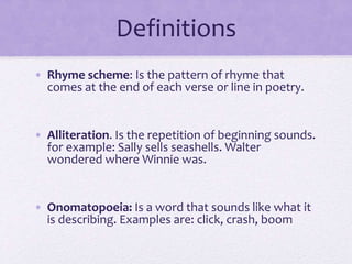 Definitions
• Rhyme scheme: Is the pattern of rhyme that
comes at the end of each verse or line in poetry.
• Alliteration. Is the repetition of beginning sounds.
for example: Sally sells seashells. Walter
wondered where Winnie was.
• Onomatopoeia: Is a word that sounds like what it
is describing. Examples are: click, crash, boom
 