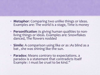 • Metaphor: Comparing two unlike things or ideas.
Examples are: The world is a stage, Time is money
• Personification :Is giving human qualities to non-
living things or ideas. Examples are: Snowflakes
danced, The flowers nodded
• Simile: A comparison using like or as :As blind as a
bat , she was shining like the sun.
• Paradox: Means contrary to expectations. a
paradox is a statement that contradicts itself
Example : I must be cruel to be kind.”
 