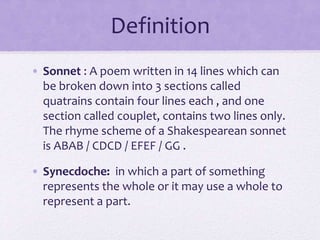 Definition
• Sonnet : A poem written in 14 lines which can
be broken down into 3 sections called
quatrains contain four lines each , and one
section called couplet, contains two lines only.
The rhyme scheme of a Shakespearean sonnet
is ABAB / CDCD / EFEF / GG .
• Synecdoche: in which a part of something
represents the whole or it may use a whole to
represent a part.
 