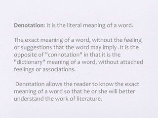 Denotation: It is the literal meaning of a word.
The exact meaning of a word, without the feeling
or suggestions that the word may imply .It is the
opposite of "connotation" in that it is the
"dictionary" meaning of a word, without attached
feelings or associations.
Denotation allows the reader to know the exact
meaning of a word so that he or she will better
understand the work of literature.
 
