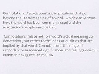 Connotation : Associations and implications that go
beyond the literal meaning of a word , which derive from
how the word has been commonly used and the
associations people make with it.
Connotations relate not to a word's actual meaning , or
denotation , but rather to the ideas or qualities that are
implied by that word. Connotation is the range of
secondary or associated significances and feelings which it
commonly suggests or implies.
 