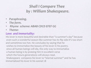 Shall I Compare Thee
by : William Shakespeare.
• Paraphrasing.
• The form.
• Rhyme scheme: ABAB CDCD EFEF GG
• Theme:
Love...
