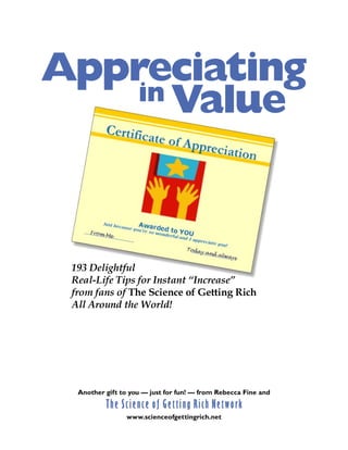 Appreciating
    in Value




 193 Delightful
 Real-Life Tips for Instant “Increase”
 from fans of The Science of Getting Rich
 All Around the World!




              The Science of Getting Rich Network
  Another gift to you — just for fun! — from Rebecca Fine and


                       www.scienceofgettingrich.net
  Page 1 — Get your free ebooks and lots of other gifts at www.scienceofgettingrich.net
 