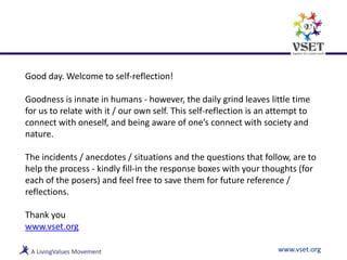 Good day. Welcome to self-reflection!
Goodness is innate in humans - however, the daily grind leaves little time
for us to relate with it / our own self. This self-reflection is an attempt to
connect with oneself, and being aware of one’s connect with society and
nature.
The incidents / anecdotes / situations and the questions that follow, are to
help the process - kindly fill-in the response boxes with your thoughts (for
each of the posers) and feel free to save them for future reference /
reflections.
Thank you
www.vset.org
www.vset.org
 