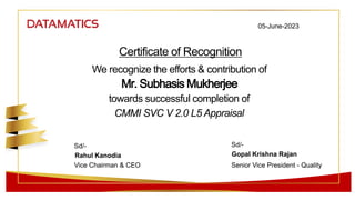 Certificate of Recognition
Mr. Subhasis Mukherjee
We recognize the efforts & contribution of
towards successful completion of
CMMI SVC V 2.0 L5 Appraisal
05-June-2023
Sd/-
Sd/-
Rahul Kanodia
Vice Chairman & CEO
Gopal Krishna Rajan
Senior Vice President - Quality
 