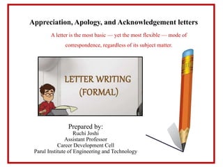 Appreciation, Apology, and Acknowledgement letters
A letter is the most basic — yet the most flexible — mode of
correspondence, regardless of its subject matter.
Prepared by:
Ruchi Joshi
Assistant Professor
Career Development Cell
Parul Institute of Engineering and Technology
 