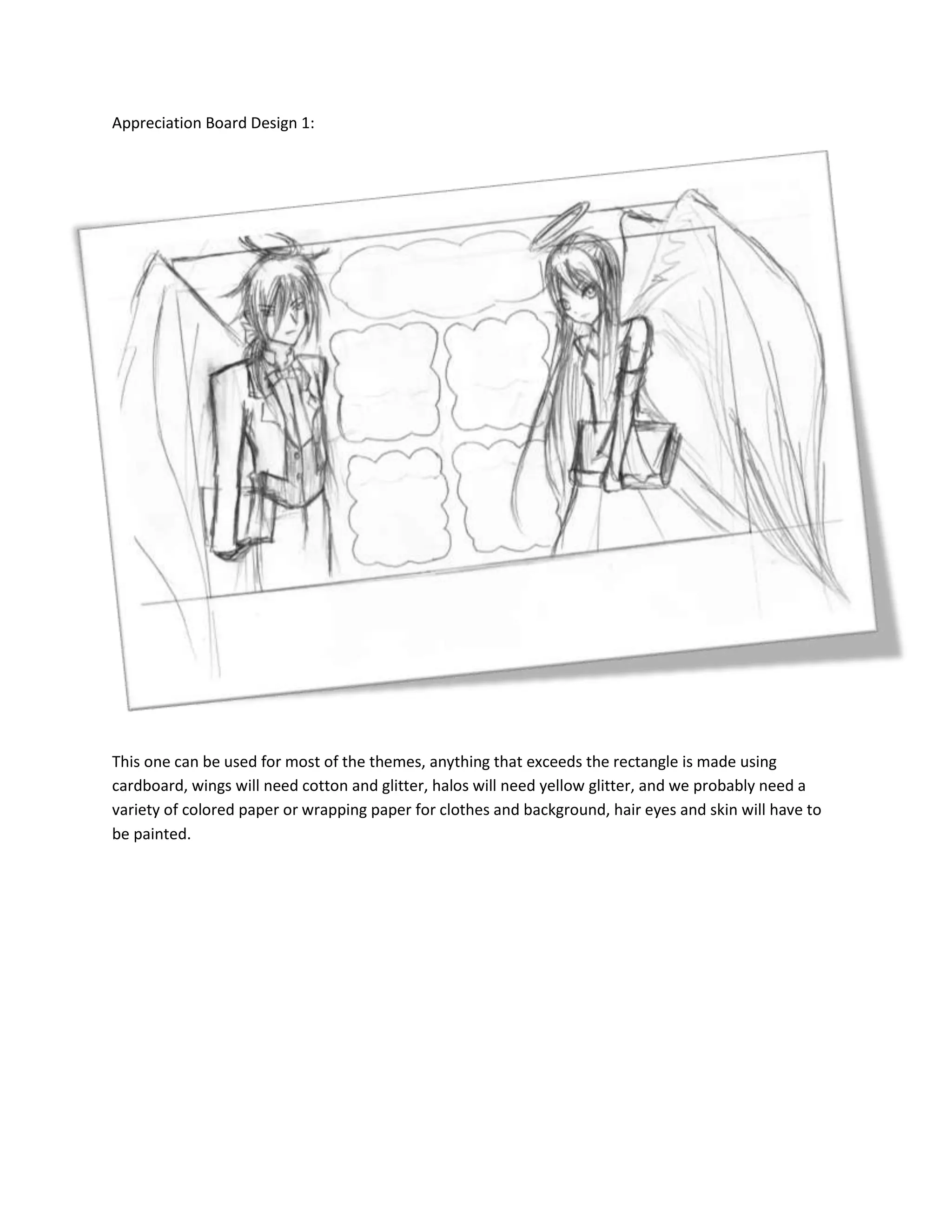 1905073850500Appreciation Board Design 1:<br />This one can be used for most of the themes, anything that exceeds the rectangle is made using cardboard, wings will need cotton and glitter, halos will need yellow glitter, and we probably need a variety of colored paper or wrapping paper for clothes and background, hair eyes and skin will have to be painted.<br />-1905055308500Appreciation Board Design 2<br />Well, obviously, this one’s for Take the Lead, or The Promise in a Waltz, All flowers will be folded, vines will be wire wrapped with green paper, once again, we need coloured paper for the background, white paper for skin and hair, wrapping paper for clothes and design if need be.<br />Appreciation Board Design 3<br />-150495-15430500Again, another no brainer, this one’s for Do We Not Laugh, work-wise, this will probably take the less time, cardboard needed for wording, coloured paper for background and clothes (and maybe hair) and white paper for skin.<br />