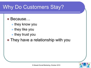 Why Do Customers Leave?,[object Object],68% leave due to perceived indifference ,[object Object],Others leave due to price point (14), are stolen by a competitor (9), decide to buy from a friend (5), they relocate (3) or they die (1),[object Object],Think Cheers - Sometimes you want to go where everybody knows your name. And they’re always glad you came.,[object Object],They crave that human touch,[object Object],© Aleweb Social Marketing, October 2010,[object Object]