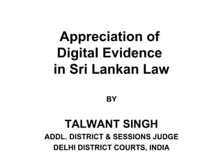 Appreciation of
Digital Evidence
in Sri Lankan Law
BY

TALWANT SINGH
ADDL. DISTRICT & SESSIONS JUDGE
DELHI DISTRICT COURTS, INDIA

 