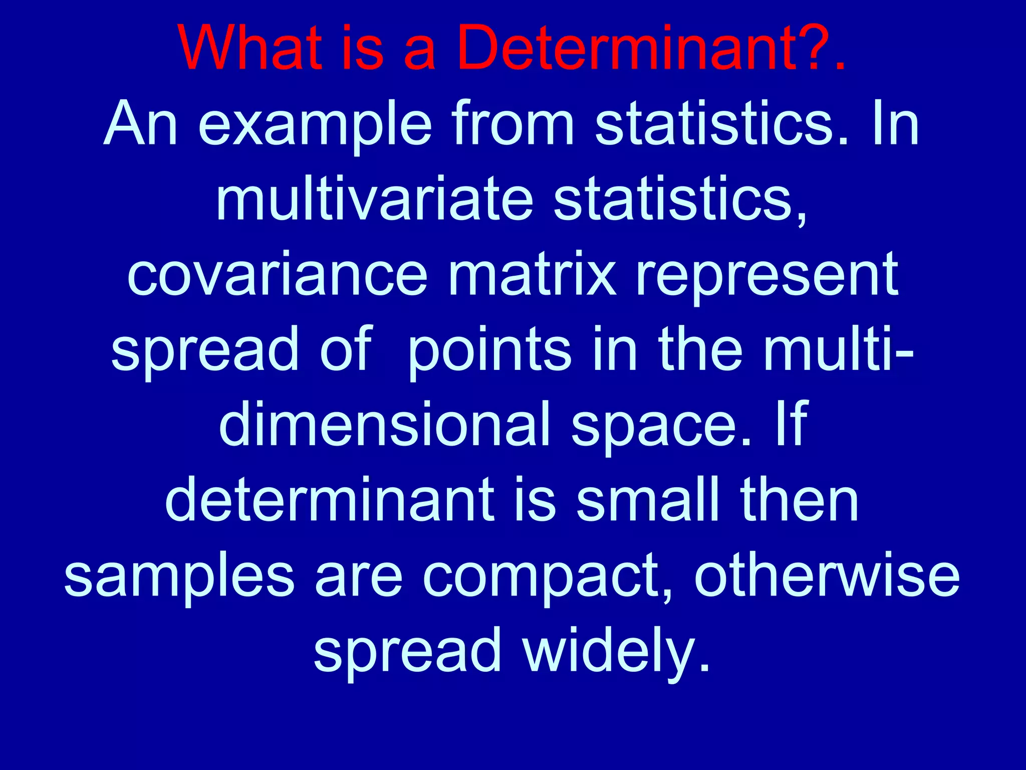 What is a Determinant?. 
An example from statistics. In 
multivariate statistics, 
covariance matrix represent 
spread of points in the multi-dimensional 
space. If 
determinant is small then 
samples are compact, otherwise 
spread widely. 
 