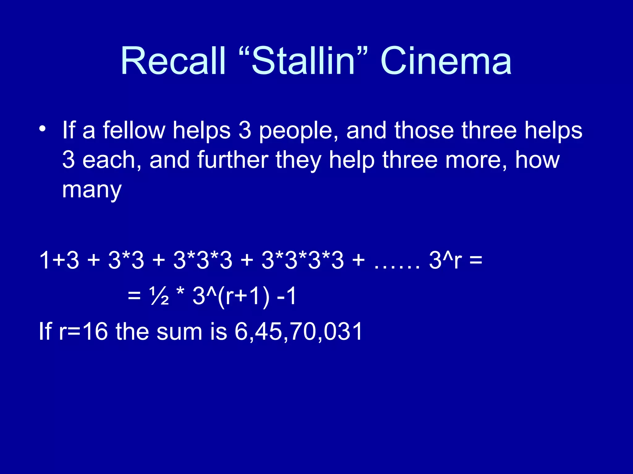 Recall “Stallin” Cinema 
• If a fellow helps 3 people, and those three helps 
3 each, and further they help three more, how 
many 
1+3 + 3*3 + 3*3*3 + 3*3*3*3 + …… 3^r = 
= ½ * 3^(r+1) -1 
If r=16 the sum is 6,45,70,031 
 